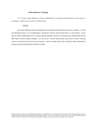Excerpts from this work may be reproduced by instructors for distribution on a not-for-profit basis for testing or instructional purposes only to
students enrolled in courses for which the textbook has been adopted. Any other reproduction or translation of this work beyond that permitted
by Sections 107 or 108 of the 1976 United States Copyright Act without the permission of the copyright owner is unlawful.
Deformation by Twinning
7.19 List four major differences between deformation by twinning and deformation by slip relative to
mechanism, conditions of occurrence, and final result.
Solution
Four major differences between deformation by twinning and deformation by slip are as follows: (1) with
slip deformation there is no crystallographic reorientation, whereas with twinning there is a reorientation; (2) for
slip, the atomic displacements occur in atomic spacing multiples, whereas for twinning, these displacements may be
other than by atomic spacing multiples; (3) slip occurs in metals having many slip systems, whereas twinning
occurs in metals having relatively few slip systems; and (4) normally slip results in relatively large deformations,
whereas only small deformations result for twinning.
 