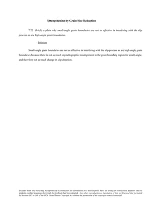 Excerpts from this work may be reproduced by instructors for distribution on a not-for-profit basis for testing or instructional purposes only to
students enrolled in courses for which the textbook has been adopted. Any other reproduction or translation of this work beyond that permitted
by Sections 107 or 108 of the 1976 United States Copyright Act without the permission of the copyright owner is unlawful.
Strengthening by Grain Size Reduction
7.20 Briefly explain why small-angle grain boundaries are not as effective in interfering with the slip
process as are high-angle grain boundaries.
Solution
Small-angle grain boundaries are not as effective in interfering with the slip process as are high-angle grain
boundaries because there is not as much crystallographic misalignment in the grain boundary region for small-angle,
and therefore not as much change in slip direction.
 
