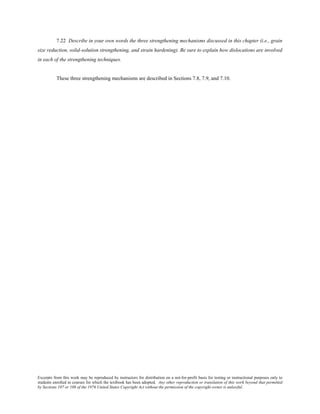 Excerpts from this work may be reproduced by instructors for distribution on a not-for-profit basis for testing or instructional purposes only to
students enrolled in courses for which the textbook has been adopted. Any other reproduction or translation of this work beyond that permitted
by Sections 107 or 108 of the 1976 United States Copyright Act without the permission of the copyright owner is unlawful.
7.22 Describe in your own words the three strengthening mechanisms discussed in this chapter (i.e., grain
size reduction, solid-solution strengthening, and strain hardening). Be sure to explain how dislocations are involved
in each of the strengthening techniques.
These three strengthening mechanisms are described in Sections 7.8, 7.9, and 7.10.
 