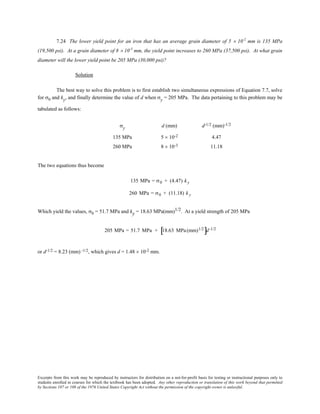 Excerpts from this work may be reproduced by instructors for distribution on a not-for-profit basis for testing or instructional purposes only to
students enrolled in courses for which the textbook has been adopted. Any other reproduction or translation of this work beyond that permitted
by Sections 107 or 108 of the 1976 United States Copyright Act without the permission of the copyright owner is unlawful.
7.24 The lower yield point for an iron that has an average grain diameter of 5 × 10-2
mm is 135 MPa
(19,500 psi). At a grain diameter of 8 × 10-3
mm, the yield point increases to 260 MPa (37,500 psi). At what grain
diameter will the lower yield point be 205 MPa (30,000 psi)?
Solution
The best way to solve this problem is to first establish two simultaneous expressions of Equation 7.7, solve
for σ0 and ky, and finally determine the value of d when σy = 205 MPa. The data pertaining to this problem may be
tabulated as follows:
σy d (mm) d-1/2 (mm)-1/2
135 MPa 5 × 10-2 4.47
260 MPa 8 × 10-3 11.18
The two equations thus become
135 MPa = σ0 + (4.47) k y
260 MPa = σ0 + (11.18) k y
Which yield the values, σ0 = 51.7 MPa and ky = 18.63 MPa(mm)1/2. At a yield strength of 205 MPa
205 MPa = 51.7 MPa + 18.63 MPa(mm)1/2
[ ]d-1/2
or d-1/2 = 8.23 (mm) -1/2, which gives d = 1.48 × 10-2 mm.
 
