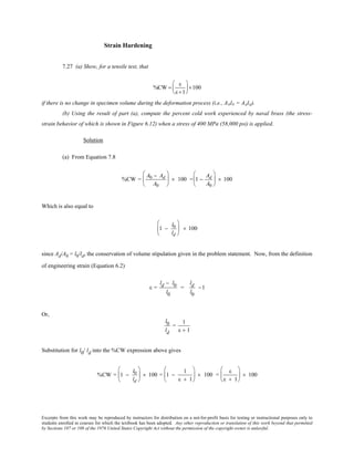 Excerpts from this work may be reproduced by instructors for distribution on a not-for-profit basis for testing or instructional purposes only to
students enrolled in courses for which the textbook has been adopted. Any other reproduction or translation of this work beyond that permitted
by Sections 107 or 108 of the 1976 United States Copyright Act without the permission of the copyright owner is unlawful.
Strain Hardening
7.27 (a) Show, for a tensile test, that
%CW =
ε
ε+1





×100
if there is no change in specimen volume during the deformation process (i.e., A0l0 = Adld).
(b) Using the result of part (a), compute the percent cold work experienced by naval brass (the stress-
strain behavior of which is shown in Figure 6.12) when a stress of 400 MPa (58,000 psi) is applied.
Solution
(a) From Equation 7.8
%CW =
A0 − Ad
A0





 × 100 = 1 −
Ad
A0





 × 100
Which is also equal to
1 −
l0
ld





 × 100
since Ad/A0 = l0/ld, the conservation of volume stipulation given in the problem statement. Now, from the definition
of engineering strain (Equation 6.2)
ε =
ld − l0
l0
=
ld
l0
−1
Or,
l0
ld
=
1
ε + 1
Substitution for l0/ ld into the %CW expression above gives
%CW = 1 −
l0
ld





 × 100 = 1 −
1
ε + 1





 × 100 =
ε
ε + 1





 × 100
 