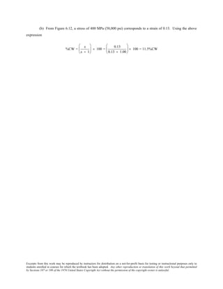 Excerpts from this work may be reproduced by instructors for distribution on a not-for-profit basis for testing or instructional purposes only to
students enrolled in courses for which the textbook has been adopted. Any other reproduction or translation of this work beyond that permitted
by Sections 107 or 108 of the 1976 United States Copyright Act without the permission of the copyright owner is unlawful.
(b) From Figure 6.12, a stress of 400 MPa (58,000 psi) corresponds to a strain of 0.13. Using the above
expression
%CW =
ε
ε + 1





 × 100 =
0.13
0.13 + 1.00





 × 100 = 11.5%CW
 