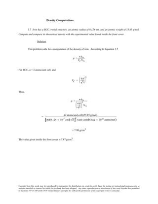 Excerpts from this work may be reproduced by instructors for distribution on a not-for-profit basis for testing or instructional purposes only to
students enrolled in courses for which the textbook has been adopted. Any other reproduction or translation of this work beyond that permitted
by Sections 107 or 108 of the 1976 United States Copyright Act without the permission of the copyright owner is unlawful.
Density Computations
3.7 Iron has a BCC crystal structure, an atomic radius of 0.124 nm, and an atomic weight of 55.85 g/mol.
Compute and compare its theoretical density with the experimental value found inside the front cover.
Solution
This problem calls for a computation of the density of iron. According to Equation 3.5
ρ =
nAFe
VCNA
For BCC, n = 2 atoms/unit cell, and
VC =
4 R
3






3
Thus,
ρ =
nAFe
4 R
3






3
NA
=
(2 atoms/unit cell)(55.85 g/mol)
(4)(0.124 × 10-7 cm)/ 3[ ]
3
/(unit cell)(6.022 × 1023 atoms/mol)
= 7.90 g/cm3
The value given inside the front cover is 7.87 g/cm3.
 