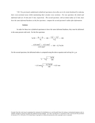 Excerpts from this work may be reproduced by instructors for distribution on a not-for-profit basis for testing or instructional purposes only to
students enrolled in courses for which the textbook has been adopted. Any other reproduction or translation of this work beyond that permitted
by Sections 107 or 108 of the 1976 United States Copyright Act without the permission of the copyright owner is unlawful.
7.28 Two previously undeformed cylindrical specimens of an alloy are to be strain hardened by reducing
their cross-sectional areas (while maintaining their circular cross sections). For one specimen, the initial and
deformed radii are 16 mm and 11 mm, respectively. The second specimen, with an initial radius of 12 mm, must
have the same deformed hardness as the first specimen; compute the second specimen's radius after deformation.
Solution
In order for these two cylindrical specimens to have the same deformed hardness, they must be deformed
to the same percent cold work. For the first specimen
%CW =
A0 − Ad
A0
× 100 =
π r0
2 − π rd
2
π r0
2
× 100
=
π (16 mm)2 − π (11 mm)2
π (16 mm)2
× 100 = 52.7%CW
For the second specimen, the deformed radius is computed using the above equation and solving for rd as
rd = r0 1 −
%CW
100
= (12 mm) 1 −
52.7%CW
100
= 8.25 mm
 