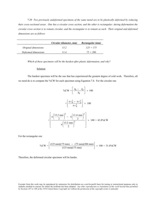 Excerpts from this work may be reproduced by instructors for distribution on a not-for-profit basis for testing or instructional purposes only to
students enrolled in courses for which the textbook has been adopted. Any other reproduction or translation of this work beyond that permitted
by Sections 107 or 108 of the 1976 United States Copyright Act without the permission of the copyright owner is unlawful.
7.29 Two previously undeformed specimens of the same metal are to be plastically deformed by reducing
their cross-sectional areas. One has a circular cross section, and the other is rectangular; during deformation the
circular cross section is to remain circular, and the rectangular is to remain as such. Their original and deformed
dimensions are as follows:
Circular (diameter, mm) Rectangular (mm)
Original dimensions 15.2 125 × 175
Deformed dimensions 11.4 75 × 200
Which of these specimens will be the hardest after plastic deformation, and why?
Solution
The hardest specimen will be the one that has experienced the greatest degree of cold work. Therefore, all
we need do is to compute the %CW for each specimen using Equation 7.8. For the circular one
%CW =
A0 − Ad
A0





 × 100
=
π r 0
2 − π r d
2
π r 0
2








× 100
=
π
15.2 mm
2






2
− π
11.4 mm
2






2
π
15.2 mm
2






2












× 100 = 43.8%CW
For the rectangular one
%CW =
(125 mm)(175 mm) − (75 mm)(200 mm)
(125 mm)(175 mm)





 × 100 = 31.4%CW
Therefore, the deformed circular specimen will be harder.
 