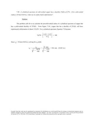 Excerpts from this work may be reproduced by instructors for distribution on a not-for-profit basis for testing or instructional purposes only to
students enrolled in courses for which the textbook has been adopted. Any other reproduction or translation of this work beyond that permitted
by Sections 107 or 108 of the 1976 United States Copyright Act without the permission of the copyright owner is unlawful.
7.30 A cylindrical specimen of cold-worked copper has a ductility (%EL) of 25%. If its cold-worked
radius is 10 mm (0.40 in.), what was its radius before deformation?
Solution
This problem calls for us to calculate the precold-worked radius of a cylindrical specimen of copper that
has a cold-worked ductility of 25%EL. From Figure 7.19c, copper that has a ductility of 25%EL will have
experienced a deformation of about 11%CW. For a cylindrical specimen, Equation 7.8 becomes
%CW =
π r 0
2 − π r d
2
π r 0
2








× 100
Since rd = 10 mm (0.40 in.), solving for r0 yields
r0 =
rd
1 −
%CW
100
=
10 mm
1 −
11.0
100
= 10.6 mm (0.424 in.)
 