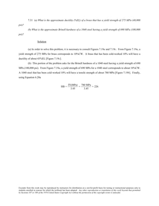 Excerpts from this work may be reproduced by instructors for distribution on a not-for-profit basis for testing or instructional purposes only to
students enrolled in courses for which the textbook has been adopted. Any other reproduction or translation of this work beyond that permitted
by Sections 107 or 108 of the 1976 United States Copyright Act without the permission of the copyright owner is unlawful.
7.31 (a) What is the approximate ductility (%EL) of a brass that has a yield strength of 275 MPa (40,000
psi)?
(b) What is the approximate Brinell hardness of a 1040 steel having a yield strength of 690 MPa (100,000
psi)?
Solution
(a) In order to solve this problem, it is necessary to consult Figures 7.19a and 7.19c. From Figure 7.19a, a
yield strength of 275 MPa for brass corresponds to 10%CW. A brass that has been cold-worked 10% will have a
ductility of about 43%EL [Figure 7.19c].
(b) This portion of the problem asks for the Brinell hardness of a 1040 steel having a yield strength of 690
MPa (100,000 psi). From Figure 7.19a, a yield strength of 690 MPa for a 1040 steel corresponds to about 10%CW.
A 1040 steel that has been cold worked 10% will have a tensile strength of about 780 MPa [Figure 7.19b]. Finally,
using Equation 6.20a
HB =
TS(MPa)
3.45
=
780 MPa
3.45
= 226
 