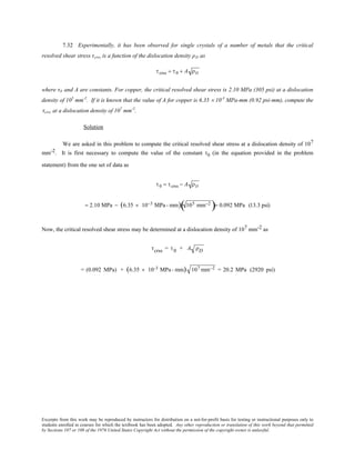 Excerpts from this work may be reproduced by instructors for distribution on a not-for-profit basis for testing or instructional purposes only to
students enrolled in courses for which the textbook has been adopted. Any other reproduction or translation of this work beyond that permitted
by Sections 107 or 108 of the 1976 United States Copyright Act without the permission of the copyright owner is unlawful.
7.32 Experimentally, it has been observed for single crystals of a number of metals that the critical
resolved shear stress τcrss is a function of the dislocation density ρD as
τcrss = τ0 + A ρD
where τ0 and A are constants. For copper, the critical resolved shear stress is 2.10 MPa (305 psi) at a dislocation
density of 105
mm-2
. If it is known that the value of A for copper is 6.35 × 10-3
MPa-mm (0.92 psi-mm), compute the
τcrss at a dislocation density of 107
mm-2
.
Solution
We are asked in this problem to compute the critical resolved shear stress at a dislocation density of 107
mm-2. It is first necessary to compute the value of the constant τ0 (in the equation provided in the problem
statement) from the one set of data as
τ0 = τcrss − A ρD
= 2.10 MPa − (6.35 × 10−3 MPa- mm) 105 mm−2
( )= 0.092 MPa (13.3 psi)
Now, the critical resolved shear stress may be determined at a dislocation density of 107 mm-2 as
τcrss = τ0 + A ρD
= (0.092 MPa) + (6.35 × 10-3 MPa- mm) 107 mm−2 = 20.2 MPa (2920 psi)
 
