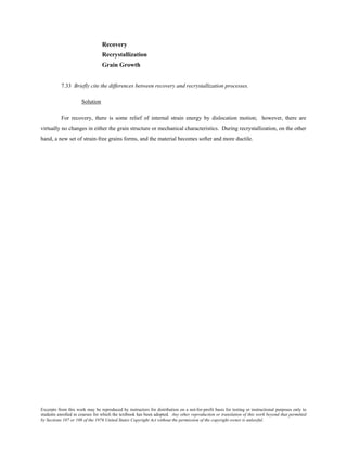 Excerpts from this work may be reproduced by instructors for distribution on a not-for-profit basis for testing or instructional purposes only to
students enrolled in courses for which the textbook has been adopted. Any other reproduction or translation of this work beyond that permitted
by Sections 107 or 108 of the 1976 United States Copyright Act without the permission of the copyright owner is unlawful.
Recovery
Recrystallization
Grain Growth
7.33 Briefly cite the differences between recovery and recrystallization processes.
Solution
For recovery, there is some relief of internal strain energy by dislocation motion; however, there are
virtually no changes in either the grain structure or mechanical characteristics. During recrystallization, on the other
hand, a new set of strain-free grains forms, and the material becomes softer and more ductile.
 
