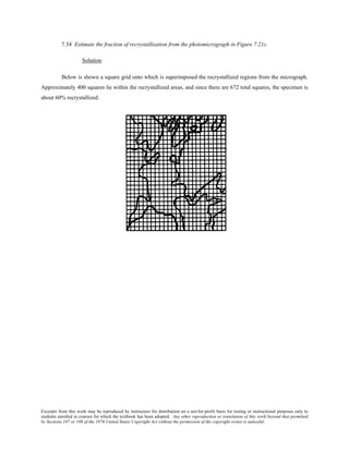 Excerpts from this work may be reproduced by instructors for distribution on a not-for-profit basis for testing or instructional purposes only to
students enrolled in courses for which the textbook has been adopted. Any other reproduction or translation of this work beyond that permitted
by Sections 107 or 108 of the 1976 United States Copyright Act without the permission of the copyright owner is unlawful.
7.34 Estimate the fraction of recrystallization from the photomicrograph in Figure 7.21c.
Solution
Below is shown a square grid onto which is superimposed the recrystallized regions from the micrograph.
Approximately 400 squares lie within the recrystallized areas, and since there are 672 total squares, the specimen is
about 60% recrystallized.
 