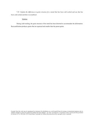 Excerpts from this work may be reproduced by instructors for distribution on a not-for-profit basis for testing or instructional purposes only to
students enrolled in courses for which the textbook has been adopted. Any other reproduction or translation of this work beyond that permitted
by Sections 107 or 108 of the 1976 United States Copyright Act without the permission of the copyright owner is unlawful.
7.35 Explain the differences in grain structure for a metal that has been cold worked and one that has
been cold worked and then recrystallized.
Solution
During cold-working, the grain structure of the metal has been distorted to accommodate the deformation.
Recrystallization produces grains that are equiaxed and smaller than the parent grains.
 