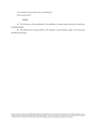 Excerpts from this work may be reproduced by instructors for distribution on a not-for-profit basis for testing or instructional purposes only to
students enrolled in courses for which the textbook has been adopted. Any other reproduction or translation of this work beyond that permitted
by Sections 107 or 108 of the 1976 United States Copyright Act without the permission of the copyright owner is unlawful.
7.36 (a) What is the driving force for recrystallization?
(b) For grain growth?
Solution
(a) The driving force for recrystallization is the difference in internal energy between the strained and
unstrained material.
(b) The driving force for grain growth is the reduction in grain boundary energy as the total grain
boundary area decreases.
 