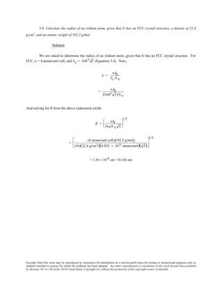 Excerpts from this work may be reproduced by instructors for distribution on a not-for-profit basis for testing or instructional purposes only to
students enrolled in courses for which the textbook has been adopted. Any other reproduction or translation of this work beyond that permitted
by Sections 107 or 108 of the 1976 United States Copyright Act without the permission of the copyright owner is unlawful.
3.8 Calculate the radius of an iridium atom, given that Ir has an FCC crystal structure, a density of 22.4
g/cm3
, and an atomic weight of 192.2 g/mol.
Solution
We are asked to determine the radius of an iridium atom, given that Ir has an FCC crystal structure. For
FCC, n = 4 atoms/unit cell, and VC = 16R3 2 (Equation 3.4). Now,
ρ =
nAIr
VC NA
=
nAIr
(16R3 2)NA
And solving for R from the above expression yields
R =
nAIr
16ρNA 2






1/3
=
(4 atoms/unit cell) 192.2 g/mol( )
(16)(22.4 g/cm3)(6.022 × 1023 atoms/mol)( 2)






1/3
= 1.36 × 10-8 cm = 0.136 nm
 