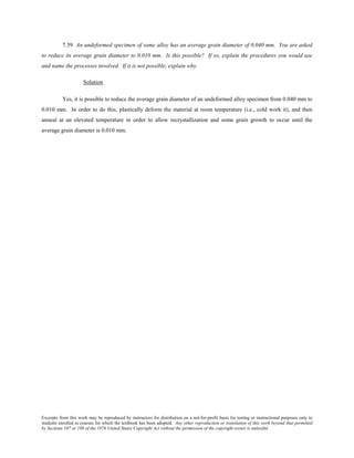 Excerpts from this work may be reproduced by instructors for distribution on a not-for-profit basis for testing or instructional purposes only to
students enrolled in courses for which the textbook has been adopted. Any other reproduction or translation of this work beyond that permitted
by Sections 107 or 108 of the 1976 United States Copyright Act without the permission of the copyright owner is unlawful.
7.39 An undeformed specimen of some alloy has an average grain diameter of 0.040 mm. You are asked
to reduce its average grain diameter to 0.010 mm. Is this possible? If so, explain the procedures you would use
and name the processes involved. If it is not possible, explain why.
Solution
Yes, it is possible to reduce the average grain diameter of an undeformed alloy specimen from 0.040 mm to
0.010 mm. In order to do this, plastically deform the material at room temperature (i.e., cold work it), and then
anneal at an elevated temperature in order to allow recrystallization and some grain growth to occur until the
average grain diameter is 0.010 mm.
 