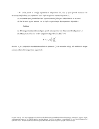 Excerpts from this work may be reproduced by instructors for distribution on a not-for-profit basis for testing or instructional purposes only to
students enrolled in courses for which the textbook has been adopted. Any other reproduction or translation of this work beyond that permitted
by Sections 107 or 108 of the 1976 United States Copyright Act without the permission of the copyright owner is unlawful.
7.40 Grain growth is strongly dependent on temperature (i.e., rate of grain growth increases with
increasing temperature), yet temperature is not explicitly given as a part of Equation 7.9.
(a) Into which of the parameters in this expression would you expect temperature to be included?
(b) On the basis of your intuition, cite an explicit expression for this temperature dependence.
Solution
(a) The temperature dependence of grain growth is incorporated into the constant K in Equation 7.9.
(b) The explicit expression for this temperature dependence is of the form
K = K0 exp −
Q
RT






in which K0 is a temperature-independent constant, the parameter Q is an activation energy, and R and T are the gas
constant and absolute temperature, respectively.
 