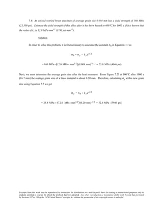 Excerpts from this work may be reproduced by instructors for distribution on a not-for-profit basis for testing or instructional purposes only to
students enrolled in courses for which the textbook has been adopted. Any other reproduction or translation of this work beyond that permitted
by Sections 107 or 108 of the 1976 United States Copyright Act without the permission of the copyright owner is unlawful.
7.41 An uncold-worked brass specimen of average grain size 0.008 mm has a yield strength of 160 MPa
(23,500 psi). Estimate the yield strength of this alloy after it has been heated to 600°C for 1000 s, if it is known that
the value of ky is 12.0 MPa-mm1/2
(1740 psi-mm1/2
).
Solution
In order to solve this problem, it is first necessary to calculate the constant σ0 in Equation 7.7 as
σ0 = σ y − kyd-1/2
= 160 MPa−(12.0 MPa− mm1/2)(0.008 mm)−1/ 2 = 25.8 MPa (4046 psi)
Next, we must determine the average grain size after the heat treatment. From Figure 7.25 at 600°C after 1000 s
(16.7 min) the average grain size of a brass material is about 0.20 mm. Therefore, calculating σy at this new grain
size using Equation 7.7 we get
σ y = σ0 + kyd-1/2
= 25.8 MPa + (12.0 MPa- mm1/2)(0.20 mm)-1/2 = 52.6 MPa (7940 psi)
 