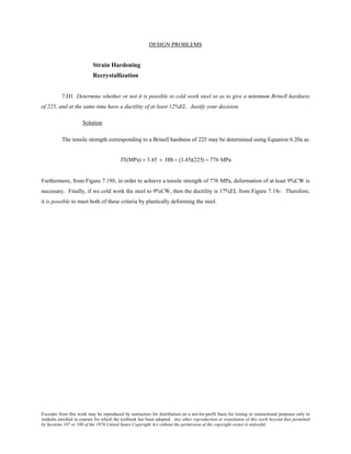 Excerpts from this work may be reproduced by instructors for distribution on a not-for-profit basis for testing or instructional purposes only to
students enrolled in courses for which the textbook has been adopted. Any other reproduction or translation of this work beyond that permitted
by Sections 107 or 108 of the 1976 United States Copyright Act without the permission of the copyright owner is unlawful.
DESIGN PROBLEMS
Strain Hardening
Recrystallization
7.D1 Determine whether or not it is possible to cold work steel so as to give a minimum Brinell hardness
of 225, and at the same time have a ductility of at least 12%EL. Justify your decision.
Solution
The tensile strength corresponding to a Brinell hardness of 225 may be determined using Equation 6.20a as
TS(MPa) = 3.45 × HB = (3.45)(225) = 776 MPa
Furthermore, from Figure 7.19b, in order to achieve a tensile strength of 776 MPa, deformation of at least 9%CW is
necessary. Finally, if we cold work the steel to 9%CW, then the ductility is 17%EL from Figure 7.19c. Therefore,
it is possible to meet both of these criteria by plastically deforming the steel.
 