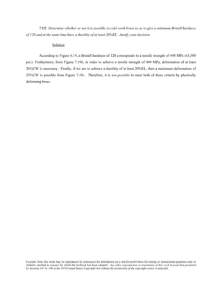 Excerpts from this work may be reproduced by instructors for distribution on a not-for-profit basis for testing or instructional purposes only to
students enrolled in courses for which the textbook has been adopted. Any other reproduction or translation of this work beyond that permitted
by Sections 107 or 108 of the 1976 United States Copyright Act without the permission of the copyright owner is unlawful.
7.D2 Determine whether or not it is possible to cold work brass so as to give a minimum Brinell hardness
of 120 and at the same time have a ductility of at least 20%EL. Justify your decision.
Solution
According to Figure 6.19, a Brinell hardness of 120 corresponds to a tensile strength of 440 MPa (63,500
psi.) Furthermore, from Figure 7.19b, in order to achieve a tensile strength of 440 MPa, deformation of at least
26%CW is necessary. Finally, if we are to achieve a ductility of at least 20%EL, then a maximum deformation of
23%CW is possible from Figure 7.19c. Therefore, it is not possible to meet both of these criteria by plastically
deforming brass.
 