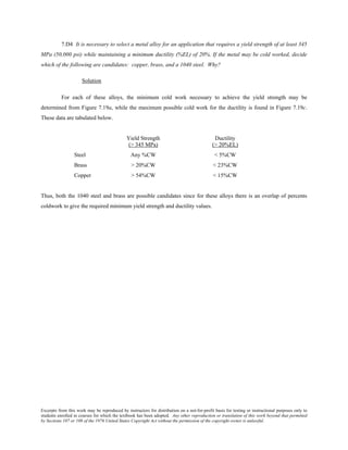 Excerpts from this work may be reproduced by instructors for distribution on a not-for-profit basis for testing or instructional purposes only to
students enrolled in courses for which the textbook has been adopted. Any other reproduction or translation of this work beyond that permitted
by Sections 107 or 108 of the 1976 United States Copyright Act without the permission of the copyright owner is unlawful.
7.D4 It is necessary to select a metal alloy for an application that requires a yield strength of at least 345
MPa (50,000 psi) while maintaining a minimum ductility (%EL) of 20%. If the metal may be cold worked, decide
which of the following are candidates: copper, brass, and a 1040 steel. Why?
Solution
For each of these alloys, the minimum cold work necessary to achieve the yield strength may be
determined from Figure 7.19a, while the maximum possible cold work for the ductility is found in Figure 7.19c.
These data are tabulated below.
Yield Strength Ductility
(> 345 MPa) (> 20%EL)
Steel Any %CW < 5%CW
Brass > 20%CW < 23%CW
Copper > 54%CW < 15%CW
Thus, both the 1040 steel and brass are possible candidates since for these alloys there is an overlap of percents
coldwork to give the required minimum yield strength and ductility values.
 