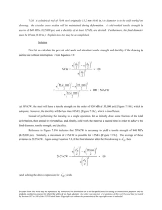 Excerpts from this work may be reproduced by instructors for distribution on a not-for-profit basis for testing or instructional purposes only to
students enrolled in courses for which the textbook has been adopted. Any other reproduction or translation of this work beyond that permitted
by Sections 107 or 108 of the 1976 United States Copyright Act without the permission of the copyright owner is unlawful.
7.D5 A cylindrical rod of 1040 steel originally 15.2 mm (0.60 in.) in diameter is to be cold worked by
drawing; the circular cross section will be maintained during deformation. A cold-worked tensile strength in
excess of 840 MPa (122,000 psi) and a ductility of at least 12%EL are desired. Furthermore, the final diameter
must be 10 mm (0.40 in.). Explain how this may be accomplished.
Solution
First let us calculate the percent cold work and attendant tensile strength and ductility if the drawing is
carried out without interruption. From Equation 7.8
%CW =
π
d0
2






2
− π
dd
2






2
π
d0
2






2
× 100
=
π
15.2 mm
2






2
− π
10 mm
2






2
π
15.2 mm
2






2
× 100 = 56%CW
At 56%CW, the steel will have a tensile strength on the order of 920 MPa (133,000 psi) [Figure 7.19b], which is
adequate; however, the ductility will be less than 10%EL [Figure 7.19c], which is insufficient.
Instead of performing the drawing in a single operation, let us initially draw some fraction of the total
deformation, then anneal to recrystallize, and, finally, cold-work the material a second time in order to achieve the
final diameter, tensile strength, and ductility.
Reference to Figure 7.19b indicates that 20%CW is necessary to yield a tensile strength of 840 MPa
(122,000 psi). Similarly, a maximum of 21%CW is possible for 12%EL [Figure 7.19c]. The average of these
extremes is 20.5%CW. Again using Equation 7.8, if the final diameter after the first drawing is d 0
' , then
20.5%CW =
π
d 0
'
2








2
− π
10 mm
2






2
π
d 0
'
2








2
× 100
And, solving the above expression for d 0
' , yields
 