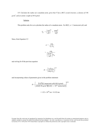 Excerpts from this work may be reproduced by instructors for distribution on a not-for-profit basis for testing or instructional purposes only to
students enrolled in courses for which the textbook has been adopted. Any other reproduction or translation of this work beyond that permitted
by Sections 107 or 108 of the 1976 United States Copyright Act without the permission of the copyright owner is unlawful.
3.9 Calculate the radius of a vanadium atom, given that V has a BCC crystal structure, a density of 5.96
g/cm3
, and an atomic weight of 50.9 g/mol.
Solution
This problem asks for us to calculate the radius of a vanadium atom. For BCC, n = 2 atoms/unit cell, and
VC =
4R
3






3
=
64R3
3 3
Since, from Equation 3.5
ρ =
nAV
VC NA
=
nAV
64 R3
3 3





NA
and solving for R the previous equation
R =
3 3nAV
64ρ NA






1/3
and incorporating values of parameters given in the problem statement
R =
(3 3)(2 atoms/unit cell) (50.9 g/mol)
(64)(5.96 g/cm3)(6.022 × 1023 atoms/mol)






1/3
= 1.32 × 10-8 cm = 0.132 nm
 