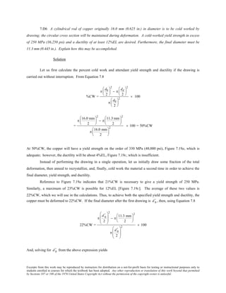 Excerpts from this work may be reproduced by instructors for distribution on a not-for-profit basis for testing or instructional purposes only to
students enrolled in courses for which the textbook has been adopted. Any other reproduction or translation of this work beyond that permitted
by Sections 107 or 108 of the 1976 United States Copyright Act without the permission of the copyright owner is unlawful.
7.D6 A cylindrical rod of copper originally 16.0 mm (0.625 in.) in diameter is to be cold worked by
drawing; the circular cross section will be maintained during deformation. A cold-worked yield strength in excess
of 250 MPa (36,250 psi) and a ductility of at least 12%EL are desired. Furthermore, the final diameter must be
11.3 mm (0.445 in.). Explain how this may be accomplished.
Solution
Let us first calculate the percent cold work and attendant yield strength and ductility if the drawing is
carried out without interruption. From Equation 7.8
%CW =
π
d0
2






2
− π
dd
2






2
π
d0
2






2
× 100
=
π
16.0 mm
2






2
− π
11.3 mm
2






2
π
16.0 mm
2






2
× 100 = 50%CW
At 50%CW, the copper will have a yield strength on the order of 330 MPa (48,000 psi), Figure 7.19a, which is
adequate; however, the ductility will be about 4%EL, Figure 7.19c, which is insufficient.
Instead of performing the drawing in a single operation, let us initially draw some fraction of the total
deformation, then anneal to recrystallize, and, finally, cold work the material a second time in order to achieve the
final diameter, yield strength, and ductility.
Reference to Figure 7.19a indicates that 21%CW is necessary to give a yield strength of 250 MPa.
Similarly, a maximum of 23%CW is possible for 12%EL [Figure 7.19c]. The average of these two values is
22%CW, which we will use in the calculations. Thus, to achieve both the specified yield strength and ductility, the
copper must be deformed to 22%CW. If the final diameter after the first drawing is d 0
' , then, using Equation 7.8
22%CW =
π
d 0
'
2








2
− π
11.3 mm
2






2
π
d 0
'
2








2
× 100
And, solving for d 0
' from the above expression yields
 