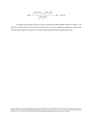 Excerpts from this work may be reproduced by instructors for distribution on a not-for-profit basis for testing or instructional purposes only to
students enrolled in courses for which the textbook has been adopted. Any other reproduction or translation of this work beyond that permitted
by Sections 107 or 108 of the 1976 United States Copyright Act without the permission of the copyright owner is unlawful.
%CW =
π
8.88 mm
2






2
− π
7.05 mm
2






2
π
8.88 mm
2






2
× 100 = 37%CW
In summary, the procedure which can be used to produce the desired material would be as follows: cold
work the as-received stock to 7.05 mm (0.278 in.), heat treat it to achieve complete recrystallization, and then cold
work the material again to 6.0 mm (0.25 in.), which will give the desired tensile strength and ductility.
 