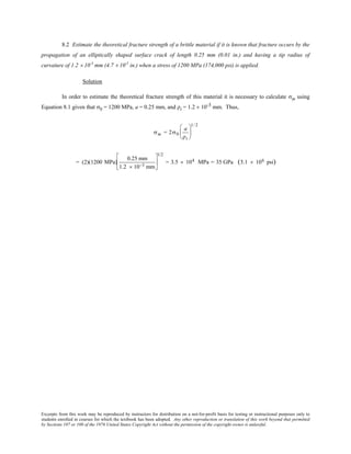 Excerpts from this work may be reproduced by instructors for distribution on a not-for-profit basis for testing or instructional purposes only to
students enrolled in courses for which the textbook has been adopted. Any other reproduction or translation of this work beyond that permitted
by Sections 107 or 108 of the 1976 United States Copyright Act without the permission of the copyright owner is unlawful.
8.2 Estimate the theoretical fracture strength of a brittle material if it is known that fracture occurs by the
propagation of an elliptically shaped surface crack of length 0.25 mm (0.01 in.) and having a tip radius of
curvature of 1.2 × 10-3
mm (4.7 × 10-5
in.) when a stress of 1200 MPa (174,000 psi) is applied.
Solution
In order to estimate the theoretical fracture strength of this material it is necessary to calculate σm using
Equation 8.1 given that σ0 = 1200 MPa, a = 0.25 mm, and ρt = 1.2 × 10-3 mm. Thus,
σm = 2σ0
a
ρt






1/ 2
= (2)(1200 MPa)
0.25 mm
1.2 × 10−3 mm






1/2
= 3.5 × 104 MPa = 35 GPa (5.1 × 106 psi)
 