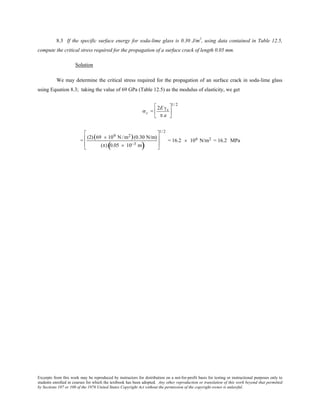Excerpts from this work may be reproduced by instructors for distribution on a not-for-profit basis for testing or instructional purposes only to
students enrolled in courses for which the textbook has been adopted. Any other reproduction or translation of this work beyond that permitted
by Sections 107 or 108 of the 1976 United States Copyright Act without the permission of the copyright owner is unlawful.
8.3 If the specific surface energy for soda-lime glass is 0.30 J/m2
, using data contained in Table 12.5,
compute the critical stress required for the propagation of a surface crack of length 0.05 mm.
Solution
We may determine the critical stress required for the propagation of an surface crack in soda-lime glass
using Equation 8.3; taking the value of 69 GPa (Table 12.5) as the modulus of elasticity, we get
σc =
2E γs
π a






1/ 2
=
(2)(69 × 109 N /m2)(0.30 N/m)
(π) 0.05 × 10−3 m( )








1/ 2
= 16.2 × 106 N/m2 = 16.2 MPa
 