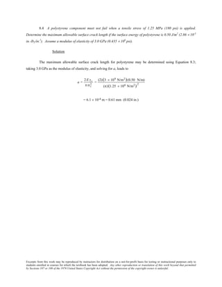 Excerpts from this work may be reproduced by instructors for distribution on a not-for-profit basis for testing or instructional purposes only to
students enrolled in courses for which the textbook has been adopted. Any other reproduction or translation of this work beyond that permitted
by Sections 107 or 108 of the 1976 United States Copyright Act without the permission of the copyright owner is unlawful.
8.4 A polystyrene component must not fail when a tensile stress of 1.25 MPa (180 psi) is applied.
Determine the maximum allowable surface crack length if the surface energy of polystyrene is 0.50 J/m2
(2.86 × 10-3
in.-lbf/in.2
). Assume a modulus of elasticity of 3.0 GPa (0.435 × 106
psi).
Solution
The maximum allowable surface crack length for polystyrene may be determined using Equation 8.3;
taking 3.0 GPa as the modulus of elasticity, and solving for a, leads to
a =
2E γs
π σc
2
=
(2)(3 × 109 N/m2)(0.50 N/m)
(π)(1.25 × 106 N/m2)
2
= 6.1 × 10-4 m = 0.61 mm (0.024 in.)
 