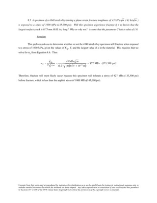 Excerpts from this work may be reproduced by instructors for distribution on a not-for-profit basis for testing or instructional purposes only to
students enrolled in courses for which the textbook has been adopted. Any other reproduction or translation of this work beyond that permitted
by Sections 107 or 108 of the 1976 United States Copyright Act without the permission of the copyright owner is unlawful.
8.5 A specimen of a 4340 steel alloy having a plane strain fracture toughness of 45 MPa m ( 41 ksi in. )
is exposed to a stress of 1000 MPa (145,000 psi). Will this specimen experience fracture if it is known that the
largest surface crack is 0.75 mm (0.03 in.) long? Why or why not? Assume that the parameter Y has a value of 1.0.
Solution
This problem asks us to determine whether or not the 4340 steel alloy specimen will fracture when exposed
to a stress of 1000 MPa, given the values of KIc, Y, and the largest value of a in the material. This requires that we
solve for σc from Equation 8.6. Thus
σc =
KIc
Y π a
=
45 MPa m
(1.0) (π)(0.75 × 10−3 m)
= 927 MPa (133,500 psi)
Therefore, fracture will most likely occur because this specimen will tolerate a stress of 927 MPa (133,500 psi)
before fracture, which is less than the applied stress of 1000 MPa (145,000 psi).
 