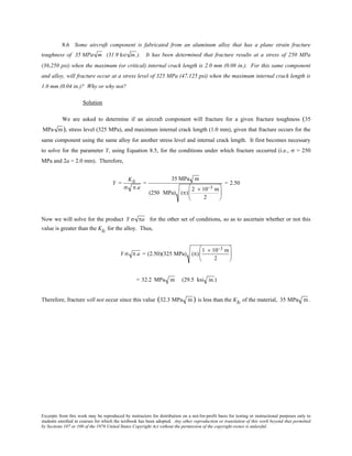 Excerpts from this work may be reproduced by instructors for distribution on a not-for-profit basis for testing or instructional purposes only to
students enrolled in courses for which the textbook has been adopted. Any other reproduction or translation of this work beyond that permitted
by Sections 107 or 108 of the 1976 United States Copyright Act without the permission of the copyright owner is unlawful.
8.6 Some aircraft component is fabricated from an aluminum alloy that has a plane strain fracture
toughness of 35 MPa m (31.9 ksi in.). It has been determined that fracture results at a stress of 250 MPa
(36,250 psi) when the maximum (or critical) internal crack length is 2.0 mm (0.08 in.). For this same component
and alloy, will fracture occur at a stress level of 325 MPa (47,125 psi) when the maximum internal crack length is
1.0 mm (0.04 in.)? Why or why not?
Solution
We are asked to determine if an aircraft component will fracture for a given fracture toughness (35
MPa m), stress level (325 MPa), and maximum internal crack length (1.0 mm), given that fracture occurs for the
same component using the same alloy for another stress level and internal crack length. It first becomes necessary
to solve for the parameter Y, using Equation 8.5, for the conditions under which fracture occurred (i.e., σ = 250
MPa and 2a = 2.0 mm). Therefore,
Y =
KIc
σ π a
=
35 MPa m
(250 MPa) (π)
2 × 10−3 m
2






= 2.50
Now we will solve for the product Y σ πa for the other set of conditions, so as to ascertain whether or not this
value is greater than the KIc for the alloy. Thus,
Y σ π a = (2.50)(325 MPa) (π)
1 × 10−3 m
2






= 32.2 MPa m (29.5 ksi in.)
Therefore, fracture will not occur since this value (32.3 MPa m ) is less than the KIc of the material, 35 MPa m.
 