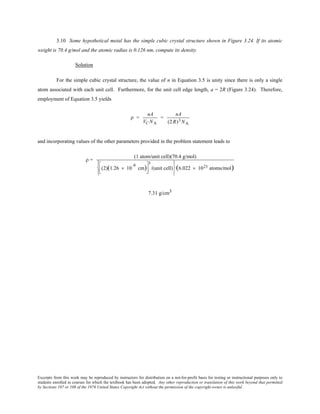 Excerpts from this work may be reproduced by instructors for distribution on a not-for-profit basis for testing or instructional purposes only to
students enrolled in courses for which the textbook has been adopted. Any other reproduction or translation of this work beyond that permitted
by Sections 107 or 108 of the 1976 United States Copyright Act without the permission of the copyright owner is unlawful.
3.10 Some hypothetical metal has the simple cubic crystal structure shown in Figure 3.24. If its atomic
weight is 70.4 g/mol and the atomic radius is 0.126 nm, compute its density.
Solution
For the simple cubic crystal structure, the value of n in Equation 3.5 is unity since there is only a single
atom associated with each unit cell. Furthermore, for the unit cell edge length, a = 2R (Figure 3.24). Therefore,
employment of Equation 3.5 yields
ρ =
nA
VC NA
=
nA
(2 R)3 NA
and incorporating values of the other parameters provided in the problem statement leads to
ρ =
(1 atom/unit cell)(70.4 g/mol)
(2)(1.26 × 10
-8
cm)




3
/(unit cell)






(6.022 × 1023 atoms/mol)
7.31 g/cm3
 
