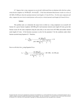 Excerpts from this work may be reproduced by instructors for distribution on a not-for-profit basis for testing or instructional purposes only to
students enrolled in courses for which the textbook has been adopted. Any other reproduction or translation of this work beyond that permitted
by Sections 107 or 108 of the 1976 United States Copyright Act without the permission of the copyright owner is unlawful.
8.7 Suppose that a wing component on an aircraft is fabricated from an aluminum alloy that has a plane
strain fracture toughness of 40 MPa m (36.4 ksi in.). It has been determined that fracture results at a stress of
365 MPa (53,000 psi) when the maximum internal crack length is 2.5 mm (0.10 in.). For this same component and
alloy, compute the stress level at which fracture will occur for a critical internal crack length of 4.0 mm (0.16 in.).
Solution
This problem asks us to determine the stress level at which an a wing component on an aircraft will
fracture for a given fracture toughness (40 MPa m ) and maximum internal crack length (4.0 mm), given that
fracture occurs for the same component using the same alloy at one stress level (365 MPa) and another internal
crack length (2.5 mm). It first becomes necessary to solve for the parameter Y for the conditions under which
fracture occurred using Equation 8.5. Therefore,
Y =
KIc
σ πa
=
40 MPa m
(365 MPa) (π)
2.5 × 10−3 m
2






= 1.75
Now we will solve for σc using Equation 8.6 as
σc =
KIc
Y πa
=
40 MPa m
(1.75) (π)
4 × 10−3 m
2






= 288 MPa (41,500 psi)
 