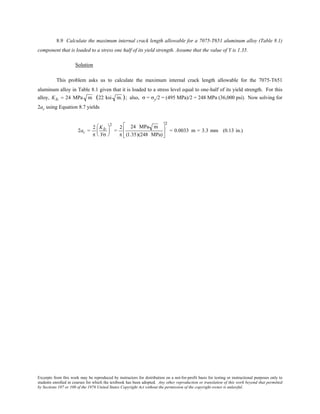 Excerpts from this work may be reproduced by instructors for distribution on a not-for-profit basis for testing or instructional purposes only to
students enrolled in courses for which the textbook has been adopted. Any other reproduction or translation of this work beyond that permitted
by Sections 107 or 108 of the 1976 United States Copyright Act without the permission of the copyright owner is unlawful.
8.9 Calculate the maximum internal crack length allowable for a 7075-T651 aluminum alloy (Table 8.1)
component that is loaded to a stress one half of its yield strength. Assume that the value of Y is 1.35.
Solution
This problem asks us to calculate the maximum internal crack length allowable for the 7075-T651
aluminum alloy in Table 8.1 given that it is loaded to a stress level equal to one-half of its yield strength. For this
alloy, KIc = 24 MPa m (22 ksi in.); also, σ = σy/2 = (495 MPa)/2 = 248 MPa (36,000 psi). Now solving for
2ac using Equation 8.7 yields
2ac =
2
π
KIc
Yσ






2
=
2
π
24 MPa m
(1.35)(248 MPa)






2
= 0.0033 m = 3.3 mm (0.13 in.)
 