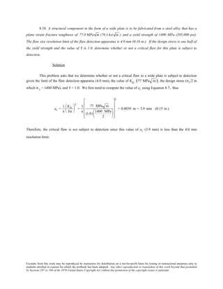 Excerpts from this work may be reproduced by instructors for distribution on a not-for-profit basis for testing or instructional purposes only to
students enrolled in courses for which the textbook has been adopted. Any other reproduction or translation of this work beyond that permitted
by Sections 107 or 108 of the 1976 United States Copyright Act without the permission of the copyright owner is unlawful.
8.10 A structural component in the form of a wide plate is to be fabricated from a steel alloy that has a
plane strain fracture toughness of 77.0 MPa m (70.1 ksi in.) and a yield strength of 1400 MPa (205,000 psi).
The flaw size resolution limit of the flaw detection apparatus is 4.0 mm (0.16 in.). If the design stress is one half of
the yield strength and the value of Y is 1.0, determine whether or not a critical flaw for this plate is subject to
detection.
Solution
This problem asks that we determine whether or not a critical flaw in a wide plate is subject to detection
given the limit of the flaw detection apparatus (4.0 mm), the value of KIc (77 MPa m ), the design stress (σy/2 in
which σ y = 1400 MPa), and Y = 1.0. We first need to compute the value of ac using Equation 8.7; thus
ac =
1
π
KIc
Yσ






2
=
1
π
77 MPa m
(1.0)
1400 MPa
2


















2
= 0.0039 m = 3.9 mm (0.15 in.)
Therefore, the critical flaw is not subject to detection since this value of ac (3.9 mm) is less than the 4.0 mm
resolution limit.
 