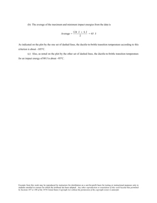 Excerpts from this work may be reproduced by instructors for distribution on a not-for-profit basis for testing or instructional purposes only to
students enrolled in courses for which the textbook has been adopted. Any other reproduction or translation of this work beyond that permitted
by Sections 107 or 108 of the 1976 United States Copyright Act without the permission of the copyright owner is unlawful.
(b) The average of the maximum and minimum impact energies from the data is
Average =
124 J + 6 J
2
= 65 J
As indicated on the plot by the one set of dashed lines, the ductile-to-brittle transition temperature according to this
criterion is about –105°C.
(c) Also, as noted on the plot by the other set of dashed lines, the ductile-to-brittle transition temperature
for an impact energy of 80 J is about –95°C.
 