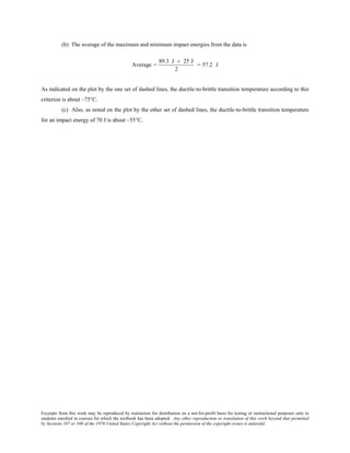 Excerpts from this work may be reproduced by instructors for distribution on a not-for-profit basis for testing or instructional purposes only to
students enrolled in courses for which the textbook has been adopted. Any other reproduction or translation of this work beyond that permitted
by Sections 107 or 108 of the 1976 United States Copyright Act without the permission of the copyright owner is unlawful.
(b) The average of the maximum and minimum impact energies from the data is
Average =
89.3 J + 25 J
2
= 57.2 J
As indicated on the plot by the one set of dashed lines, the ductile-to-brittle transition temperature according to this
criterion is about –75°C.
(c) Also, as noted on the plot by the other set of dashed lines, the ductile-to-brittle transition temperature
for an impact energy of 70 J is about –55°C.
 