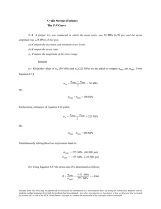 Excerpts from this work may be reproduced by instructors for distribution on a not-for-profit basis for testing or instructional purposes only to
students enrolled in courses for which the textbook has been adopted. Any other reproduction or translation of this work beyond that permitted
by Sections 107 or 108 of the 1976 United States Copyright Act without the permission of the copyright owner is unlawful.
Cyclic Stresses (Fatigue)
The S-N Curve
8.14 A fatigue test was conducted in which the mean stress was 50 MPa (7250 psi) and the stress
amplitude was 225 MPa (32,625 psi).
(a) Compute the maximum and minimum stress levels.
(b) Compute the stress ratio.
(c) Compute the magnitude of the stress range.
Solution
(a) Given the values of σm (50 MPa) and σa (225 MPa) we are asked to compute σmax and σmin. From
Equation 8.14
σm =
σmax + σmin
2
= 50 MPa
Or,
σmax + σmin = 100 MPa
Furthermore, utilization of Equation 8.16 yields
σa =
σmax − σmin
2
= 225 MPa
Or,
σmax – σmin = 450 MPa
Simultaneously solving these two expressions leads to
σmax = 275 MPa (40,000 psi)
σmin = −175 MPa (−25,500 psi)
(b) Using Equation 8.17 the stress ratio R is determined as follows:
R =
σmin
σmax
=
−175 MPa
275 MPa
= − 0.64
 