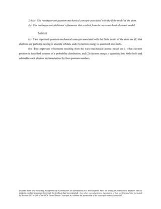 Excerpts from this work may be reproduced by instructors for distribution on a not-for-profit basis for testing or instructional purposes only to
students enrolled in courses for which the textbook has been adopted. Any other reproduction or translation of this work beyond that permitted
by Sections 107 or 108 of the 1976 United States Copyright Act without the permission of the copyright owner is unlawful.
2.4 (a) Cite two important quantum-mechanical concepts associated with the Bohr model of the atom.
(b) Cite two important additional refinements that resulted from the wave-mechanical atomic model.
Solution
(a) Two important quantum-mechanical concepts associated with the Bohr model of the atom are (1) that
electrons are particles moving in discrete orbitals, and (2) electron energy is quantized into shells.
(b) Two important refinements resulting from the wave-mechanical atomic model are (1) that electron
position is described in terms of a probability distribution, and (2) electron energy is quantized into both shells and
subshells--each electron is characterized by four quantum numbers.
 