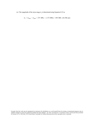 Excerpts from this work may be reproduced by instructors for distribution on a not-for-profit basis for testing or instructional purposes only to
students enrolled in courses for which the textbook has been adopted. Any other reproduction or translation of this work beyond that permitted
by Sections 107 or 108 of the 1976 United States Copyright Act without the permission of the copyright owner is unlawful.
(c) The magnitude of the stress range σr is determined using Equation 8.15 as
σr = σmax − σmin = 275 MPa − (−175 MPa) = 450 MPa (65,500 psi)
 
