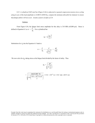 Excerpts from this work may be reproduced by instructors for distribution on a not-for-profit basis for testing or instructional purposes only to
students enrolled in courses for which the textbook has been adopted. Any other reproduction or translation of this work beyond that permitted
by Sections 107 or 108 of the 1976 United States Copyright Act without the permission of the copyright owner is unlawful.
8.15 A cylindrical 1045 steel bar (Figure 8.34) is subjected to repeated compression-tension stress cycling
along its axis. If the load amplitude is 22,000 N (4950 lbf), compute the minimum allowable bar diameter to ensure
that fatigue failure will not occur. Assume a factor of safety of 2.0.
Solution
From Figure 8.34, the fatigue limit stress amplitude for this alloy is 310 MPa (45,000 psi). Stress is
defined in Equation 6.1 as σ =
F
A0
. For a cylindrical bar
A0 = π
d0
2






2
Substitution for A0 into the Equation 6.1 leads to
σ =
F
A0
=
F
π
d0
2






2
=
4F
πd0
2
We now solve for d0, taking stress as the fatigue limit divided by the factor of safety. Thus
d0 =
4F
π
σ
N






=
(4)(22,000 N)
(π)
310 × 106 N /m2
2






= 13.4 × 10−3 m = 13.4 mm (0.53 in.)
 