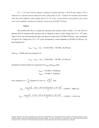 Excerpts from this work may be reproduced by instructors for distribution on a not-for-profit basis for testing or instructional purposes only to
students enrolled in courses for which the textbook has been adopted. Any other reproduction or translation of this work beyond that permitted
by Sections 107 or 108 of the 1976 United States Copyright Act without the permission of the copyright owner is unlawful.
8.17 A 12.5 mm (0.50 in.) diameter cylindrical rod fabricated from a 2014-T6 alloy (Figure 8.34) is
subjected to a repeated tension-compression load cycling along its axis. Compute the maximum and minimum
loads that will be applied to yield a fatigue life of 1.0 × 107
cycles. Assume that the stress plotted on the vertical
axis is stress amplitude, and data were taken for a mean stress of 50 MPa (7250 psi).
Solution
This problem asks that we compute the maximum and minimum loads to which a 12.5 mm (0.50 in.)
diameter 2014-T6 aluminum alloy specimen may be subjected in order to yield a fatigue life of 1.0 × 107 cycles;
Figure 8.34 is to be used assuming that data were taken for a mean stress of 50 MPa (7250 psi). Upon consultation
of Figure 8.34, a fatigue life of 1.0 × 107 cycles corresponds to a stress amplitude of 160 MPa (23,200 psi). Or,
from Equation 8.16
σmax − σmin = 2σa = (2)(160 MPa) = 320 MPa (46,400 psi)
Since σm = 50 MPa, then from Equation 8.14
σmax + σmin = 2σm = (2)(50 MPa) = 100 MPa (14,500 psi)
Simultaneous solution of these two expressions for σmax and σmin yields
σmax = +210 MPa (+30,400 psi)
σmin = –110 MPa (–16,000 psi)
Now, inasmuch as σ =
F
A0
(Equation 6.1), and A0 = π
d0
2






2
then
Fmax =
σmaxπ d 0
2
4
=
(210 × 106 N /m2) (π)(12.5 × 10−3 m)2
4
= 25,800 N (6000 lbf)
Fmin =
σminπ d 0
2
4
=
(−110 × 106 N /m2) (π)(12.5 × 10−3 m)2
4
= −13,500 N (−3140 lbf)
 