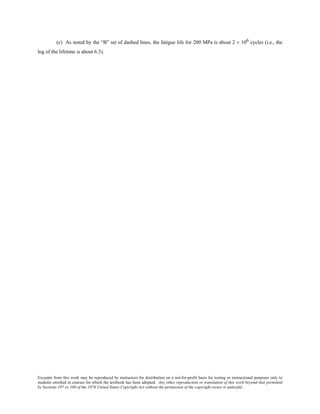 Excerpts from this work may be reproduced by instructors for distribution on a not-for-profit basis for testing or instructional purposes only to
students enrolled in courses for which the textbook has been adopted. Any other reproduction or translation of this work beyond that permitted
by Sections 107 or 108 of the 1976 United States Copyright Act without the permission of the copyright owner is unlawful.
(c) As noted by the “B” set of dashed lines, the fatigue life for 200 MPa is about 2 × 106 cycles (i.e., the
log of the lifetime is about 6.3).
 