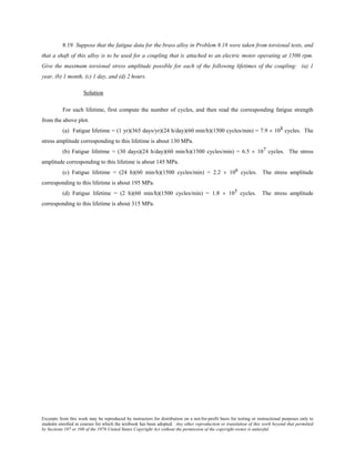 Excerpts from this work may be reproduced by instructors for distribution on a not-for-profit basis for testing or instructional purposes only to
students enrolled in courses for which the textbook has been adopted. Any other reproduction or translation of this work beyond that permitted
by Sections 107 or 108 of the 1976 United States Copyright Act without the permission of the copyright owner is unlawful.
8.19 Suppose that the fatigue data for the brass alloy in Problem 8.18 were taken from torsional tests, and
that a shaft of this alloy is to be used for a coupling that is attached to an electric motor operating at 1500 rpm.
Give the maximum torsional stress amplitude possible for each of the following lifetimes of the coupling: (a) 1
year, (b) 1 month, (c) 1 day, and (d) 2 hours.
Solution
For each lifetime, first compute the number of cycles, and then read the corresponding fatigue strength
from the above plot.
(a) Fatigue lifetime = (1 yr)(365 days/yr)(24 h/day)(60 min/h)(1500 cycles/min) = 7.9 × 108 cycles. The
stress amplitude corresponding to this lifetime is about 130 MPa.
(b) Fatigue lifetime = (30 days)(24 h/day)(60 min/h)(1500 cycles/min) = 6.5 × 107 cycles. The stress
amplitude corresponding to this lifetime is about 145 MPa.
(c) Fatigue lifetime = (24 h)(60 min/h)(1500 cycles/min) = 2.2 × 106 cycles. The stress amplitude
corresponding to this lifetime is about 195 MPa.
(d) Fatigue lifetime = (2 h)(60 min/h)(1500 cycles/min) = 1.8 × 105 cycles. The stress amplitude
corresponding to this lifetime is about 315 MPa.
 
