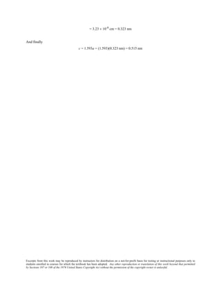 Excerpts from this work may be reproduced by instructors for distribution on a not-for-profit basis for testing or instructional purposes only to
students enrolled in courses for which the textbook has been adopted. Any other reproduction or translation of this work beyond that permitted
by Sections 107 or 108 of the 1976 United States Copyright Act without the permission of the copyright owner is unlawful.
= 3.23 × 10-8
cm = 0.323 nm
And finally
c = 1.593a = (1.593)(0.323 nm) = 0.515 nm
 