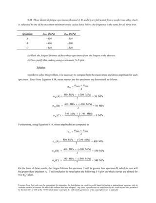 Excerpts from this work may be reproduced by instructors for distribution on a not-for-profit basis for testing or instructional purposes only to
students enrolled in courses for which the textbook has been adopted. Any other reproduction or translation of this work beyond that permitted
by Sections 107 or 108 of the 1976 United States Copyright Act without the permission of the copyright owner is unlawful.
8.22 Three identical fatigue specimens (denoted A, B, and C) are fabricated from a nonferrous alloy. Each
is subjected to one of the maximum-minimum stress cycles listed below; the frequency is the same for all three tests.
Specimen σmax (MPa) σmin (MPa)
A +450 –350
B +400 –300
C +340 –340
(a) Rank the fatigue lifetimes of these three specimens from the longest to the shortest.
(b) Now justify this ranking using a schematic S–N plot.
Solution
In order to solve this problem, it is necessary to compute both the mean stress and stress amplitude for each
specimen. Since from Equation 8.14, mean stresses are the specimens are determined as follows:
σm =
σmax + σmin
2
σm (A) =
450 MPa + (−350 MPa)
2
= 50 MPa
σm (B) =
400 MPa + (−300 MPa)
2
= 50 MPa
σm (C) =
340 MPa + (−340 MPa)
2
= 0 MPa
Furthermore, using Equation 8.16, stress amplitudes are computed as
σa =
σmax − σmin
2
σa (A) =
450 MPa − (−350 MPa)
2
= 400 MPa
σa (B) =
400 MPa − (−300 MPa)
2
= 350 MPa
σa (C) =
340 MPa − (−340 MPa)
2
= 340 MPa
On the basis of these results, the fatigue lifetime for specimen C will be greater than specimen B, which in turn will
be greater than specimen A. This conclusion is based upon the following S-N plot on which curves are plotted for
two σm values.
 