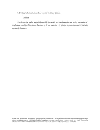 Excerpts from this work may be reproduced by instructors for distribution on a not-for-profit basis for testing or instructional purposes only to
students enrolled in courses for which the textbook has been adopted. Any other reproduction or translation of this work beyond that permitted
by Sections 107 or 108 of the 1976 United States Copyright Act without the permission of the copyright owner is unlawful.
8.23 Cite five factors that may lead to scatter in fatigue life data.
Solution
Five factors that lead to scatter in fatigue life data are (1) specimen fabrication and surface preparation, (2)
metallurgical variables, (3) specimen alignment in the test apparatus, (4) variation in mean stress, and (5) variation
in test cycle frequency.
 