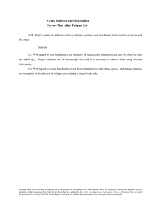 Excerpts from this work may be reproduced by instructors for distribution on a not-for-profit basis for testing or instructional purposes only to
students enrolled in courses for which the textbook has been adopted. Any other reproduction or translation of this work beyond that permitted
by Sections 107 or 108 of the 1976 United States Copyright Act without the permission of the copyright owner is unlawful.
Crack Initiation and Propagation
Factors That Affect Fatigue Life
8.24 Briefly explain the difference between fatigue striations and beachmarks both in terms of (a) size and
(b) origin.
Solution
(a) With regard to size, beachmarks are normally of macroscopic dimensions and may be observed with
the naked eye; fatigue striations are of microscopic size and it is necessary to observe them using electron
microscopy.
(b) With regard to origin, beachmarks result from interruptions in the stress cycles; each fatigue striation
is corresponds to the advance of a fatigue crack during a single load cycle.
 