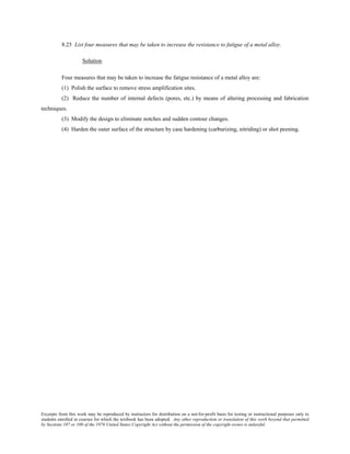 Excerpts from this work may be reproduced by instructors for distribution on a not-for-profit basis for testing or instructional purposes only to
students enrolled in courses for which the textbook has been adopted. Any other reproduction or translation of this work beyond that permitted
by Sections 107 or 108 of the 1976 United States Copyright Act without the permission of the copyright owner is unlawful.
8.25 List four measures that may be taken to increase the resistance to fatigue of a metal alloy.
Solution
Four measures that may be taken to increase the fatigue resistance of a metal alloy are:
(1) Polish the surface to remove stress amplification sites.
(2) Reduce the number of internal defects (pores, etc.) by means of altering processing and fabrication
techniques.
(3) Modify the design to eliminate notches and sudden contour changes.
(4) Harden the outer surface of the structure by case hardening (carburizing, nitriding) or shot peening.
 